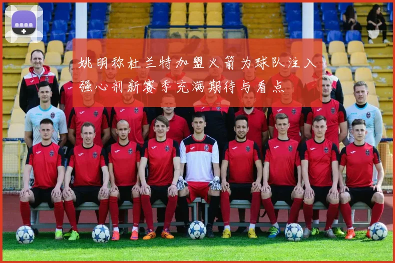 姚明称杜兰特加盟火箭为球队注入强心剂新赛季充满期待与看点