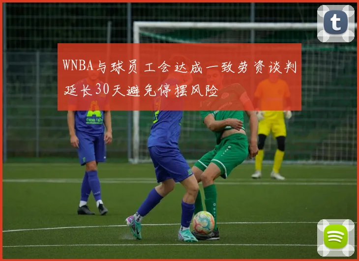 WNBA与球员工会达成一致劳资谈判延长30天避免停摆风险