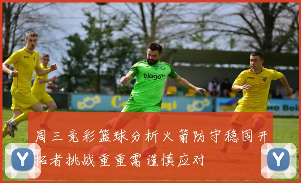 周三竞彩篮球分析火箭防守稳固开拓者挑战重重需谨慎应对