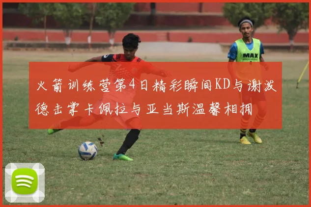 火箭训练营第4日精彩瞬间KD与谢泼德击掌卡佩拉与亚当斯温馨相拥