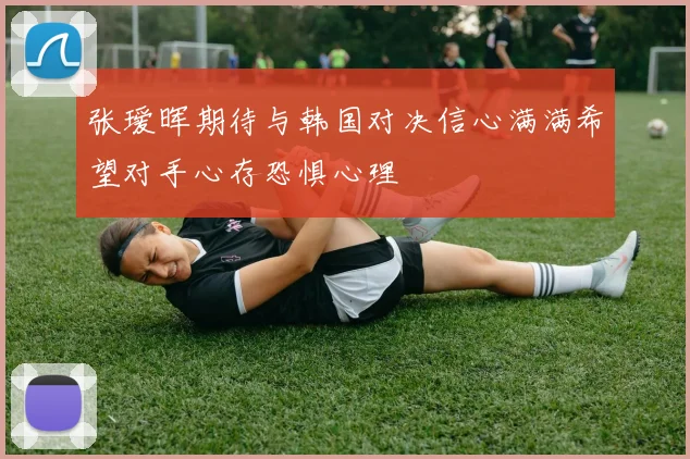 张瑷晖期待与韩国对决信心满满希望对手心存恐惧心理