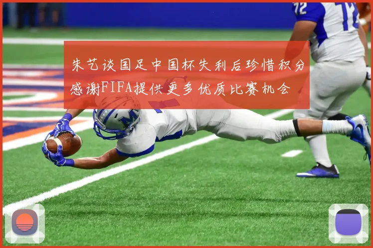 朱艺谈国足中国杯失利后珍惜积分感谢FIFA提供更多优质比赛机会
