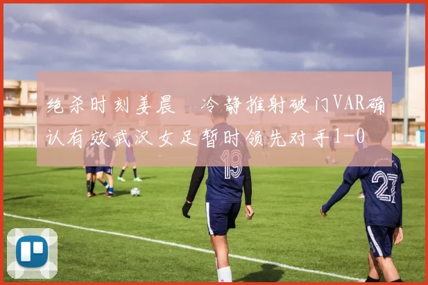 绝杀时刻姜晨璟冷静推射破门VAR确认有效武汉女足暂时领先对手1-0