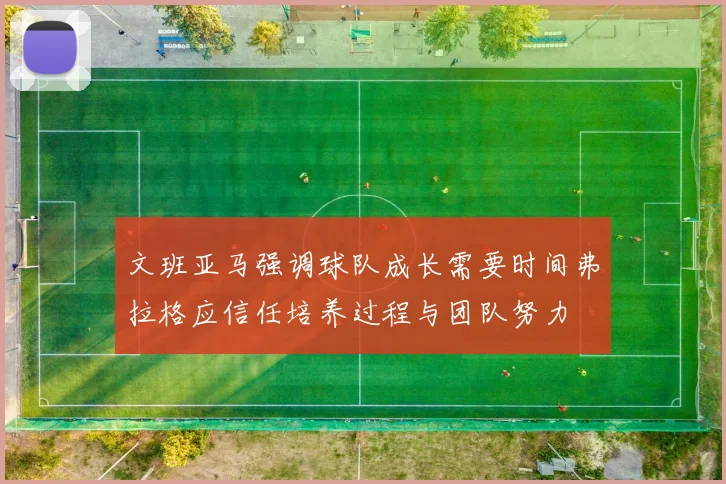 文班亚马强调球队成长需要时间弗拉格应信任培养过程与团队努力