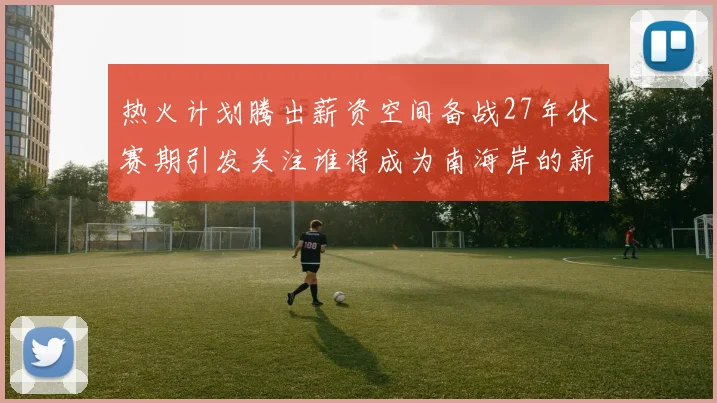 热火计划腾出薪资空间备战27年休赛期引发关注谁将成为南海岸的新星