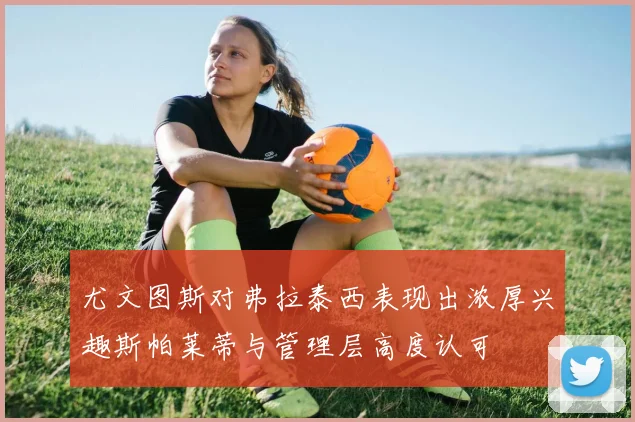 尤文图斯对弗拉泰西表现出浓厚兴趣斯帕莱蒂与管理层高度认可