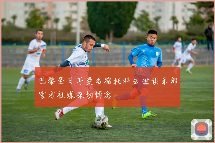 巴黎圣日耳曼名宿托科去世俱乐部官方社媒深切悼念