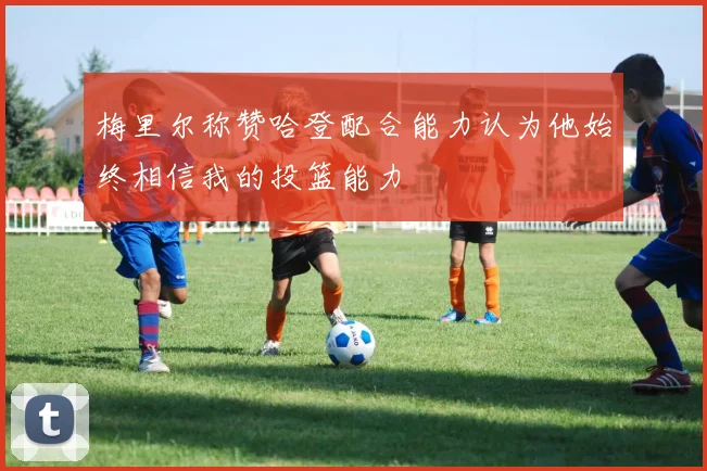 梅里尔称赞哈登配合能力认为他始终相信我的投篮能力