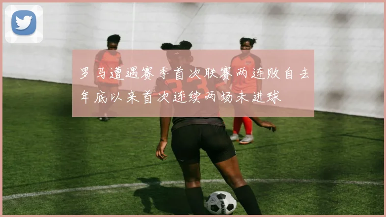 罗马遭遇赛季首次联赛两连败自去年底以来首次连续两场未进球