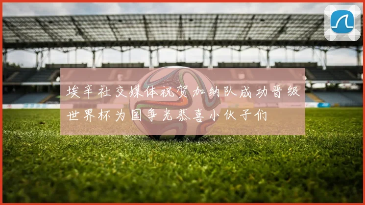 埃辛社交媒体祝贺加纳队成功晋级世界杯为国争光恭喜小伙子们