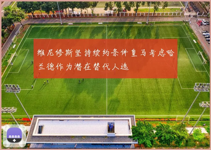 维尼修斯坚持续约条件皇马考虑哈兰德作为潜在替代人选