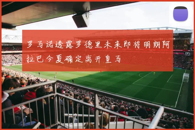 罗马诺透露罗德里未来即将明朗阿拉巴今夏确定离开皇马