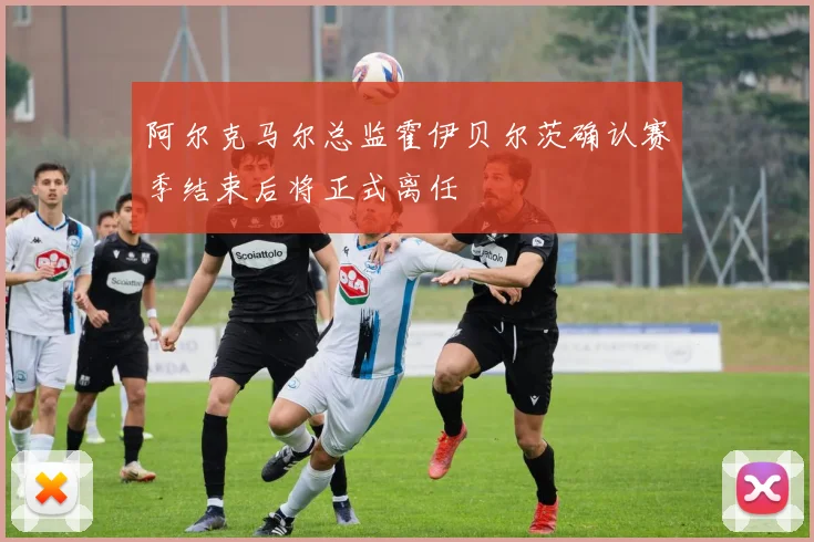 阿尔克马尔总监霍伊贝尔茨确认赛季结束后将正式离任