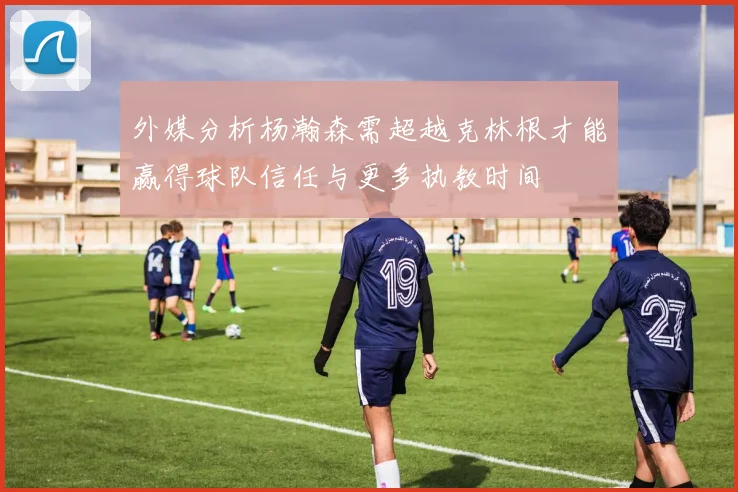 外媒分析杨瀚森需超越克林根才能赢得球队信任与更多执教时间