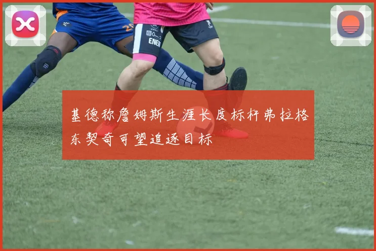 基德称詹姆斯生涯长度标杆弗拉格东契奇可望追逐目标