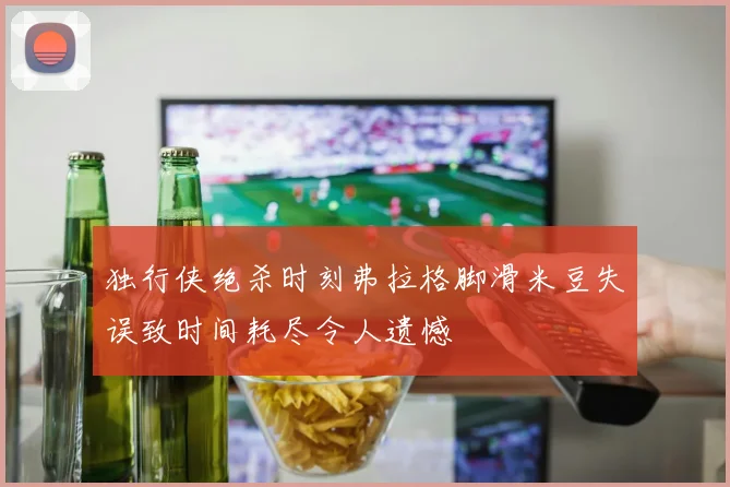 独行侠绝杀时刻弗拉格脚滑米豆失误致时间耗尽令人遗憾