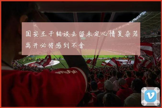 国安王子铭谈去留未定心情复杂若离开必将感到不舍