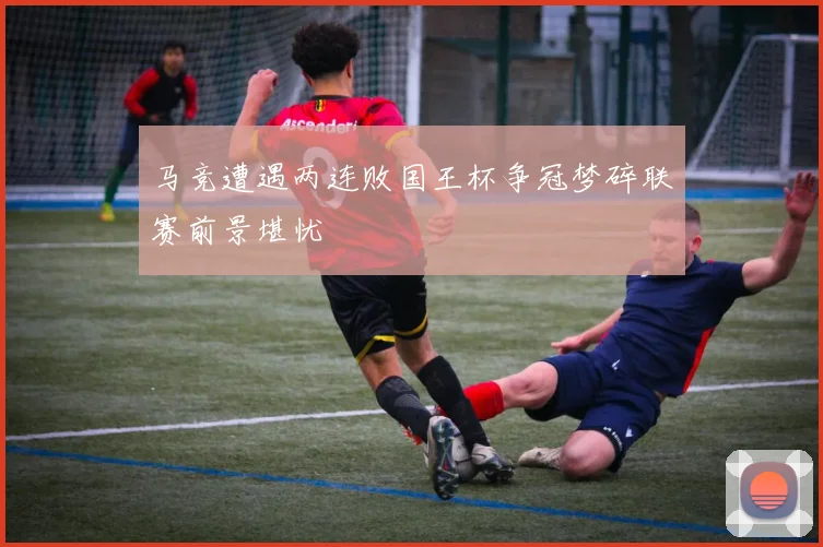 马竞遭遇两连败国王杯争冠梦碎联赛前景堪忧