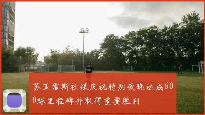 苏亚雷斯社媒庆祝特别夜晚达成600球里程碑并取得重要胜利