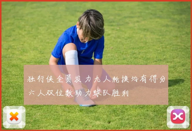 独行侠全员发力九人轮换均有得分六人双位数助力球队胜利
