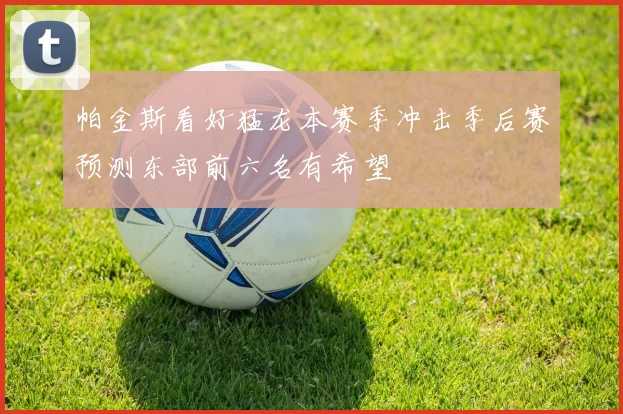 帕金斯看好猛龙本赛季冲击季后赛预测东部前六名有希望
