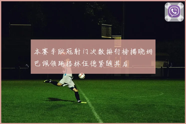 本赛季欧冠射门次数排行榜揭晓姆巴佩领跑格林伍德紧随其后