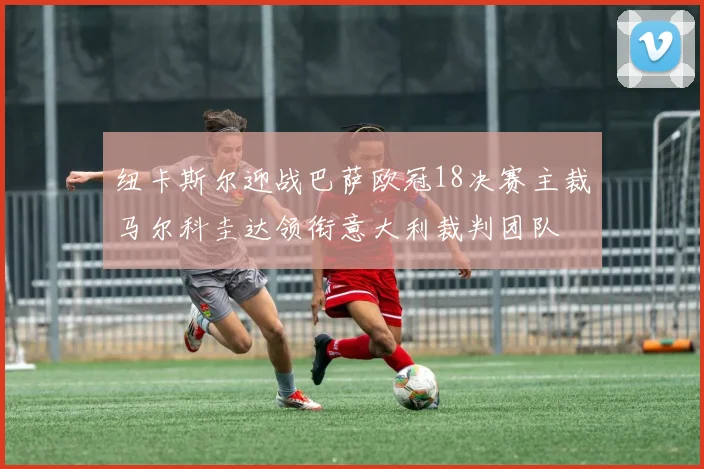 纽卡斯尔迎战巴萨欧冠18决赛主裁马尔科圭达领衔意大利裁判团队