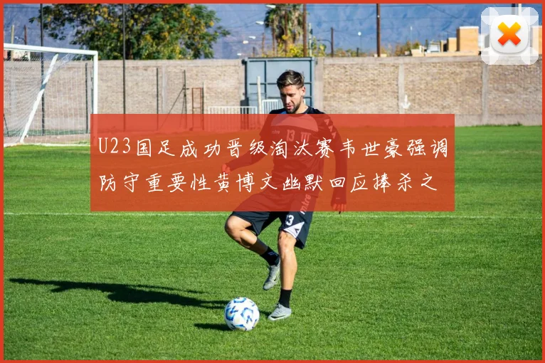 U23国足成功晋级淘汰赛韦世豪强调防守重要性黄博文幽默回应捧杀之说
