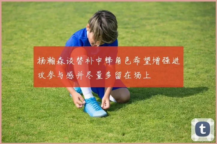 杨瀚森谈替补中锋角色希望增强进攻参与感并尽量多留在场上