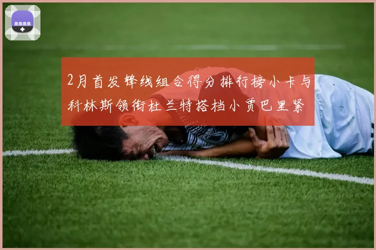 2月首发锋线组合得分排行榜小卡与科林斯领衔杜兰特搭档小贾巴里紧随其后