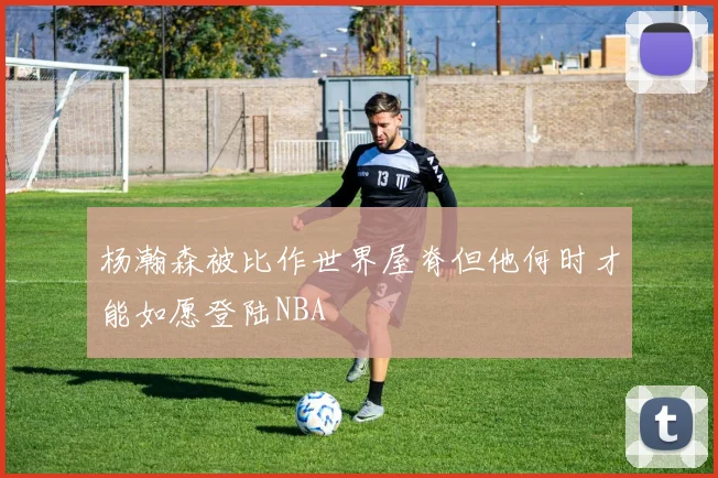 杨瀚森被比作世界屋脊但他何时才能如愿登陆NBA