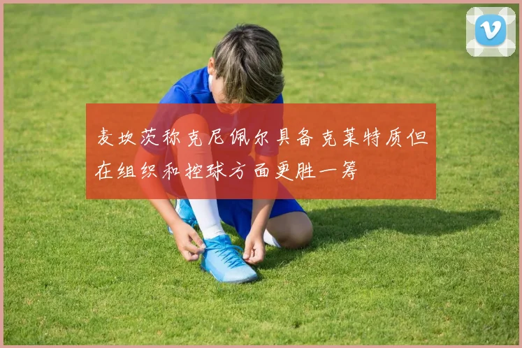 麦坎茨称克尼佩尔具备克莱特质但在组织和控球方面更胜一筹