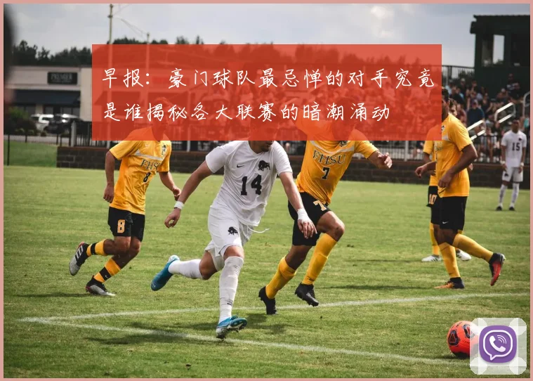 早报：豪门球队最忌惮的对手究竟是谁揭秘各大联赛的暗潮涌动