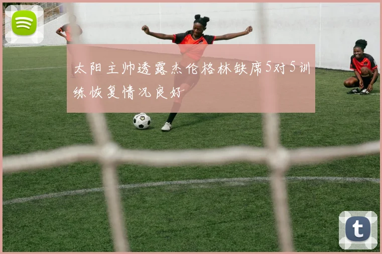 太阳主帅透露杰伦格林缺席5对5训练恢复情况良好