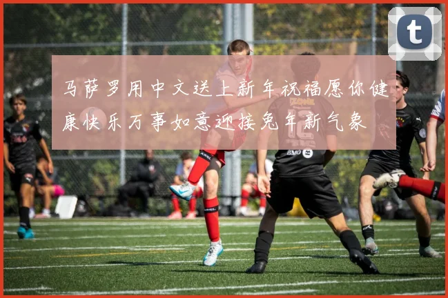 马萨罗用中文送上新年祝福愿你健康快乐万事如意迎接兔年新气象